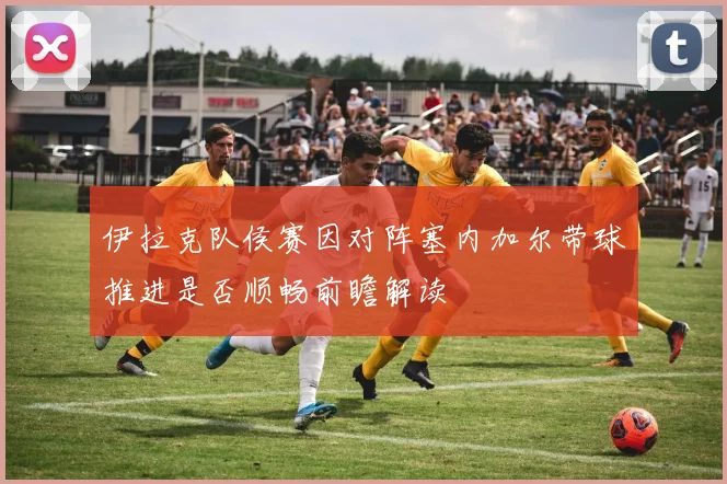 伊拉克队侯赛因对阵塞内加尔带球推进是否顺畅前瞻解读