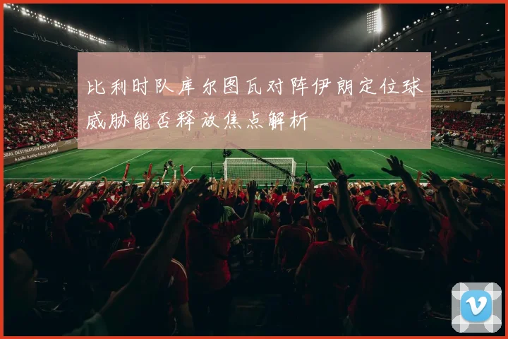 比利时队库尔图瓦对阵伊朗定位球威胁能否释放焦点解析