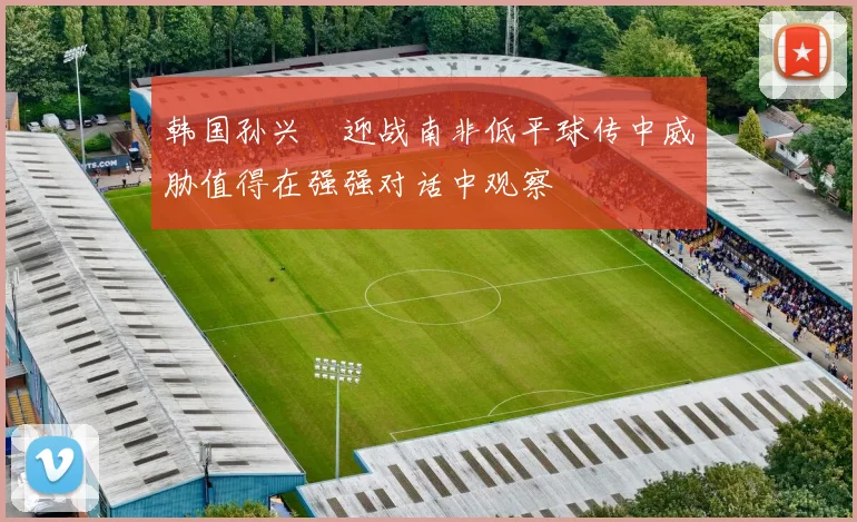 韩国孙兴慜迎战南非低平球传中威胁值得在强强对话中观察